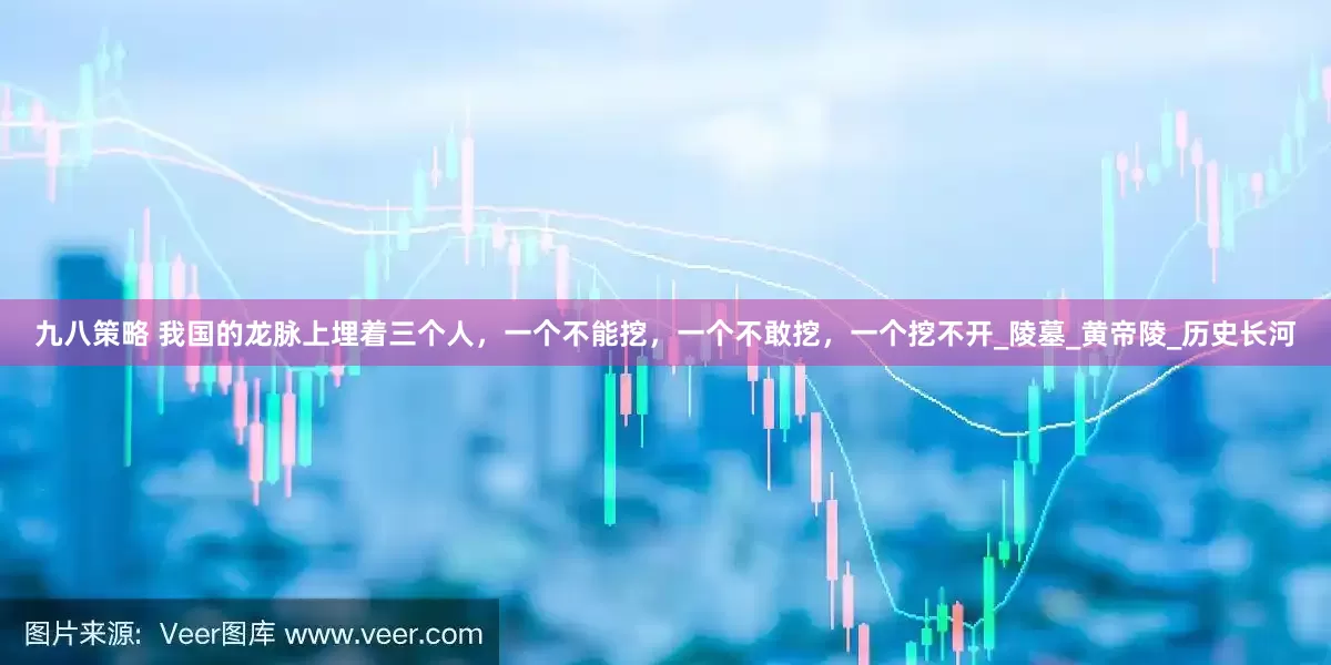 九八策略 我国的龙脉上埋着三个人，一个不能挖，一个不敢挖，一个挖不开_陵墓_黄帝陵_历史长河