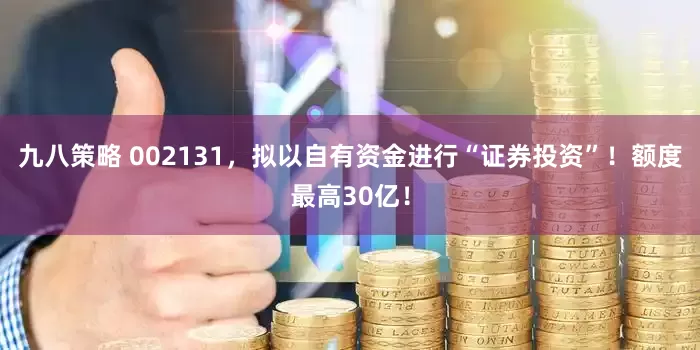 九八策略 002131，拟以自有资金进行“证券投资”！额度最高30亿！