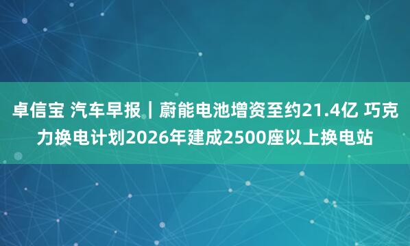 卓信宝 汽车早报｜蔚能电池增资至约21.4亿 巧克力换电计划2026年建成2500座以上换电站