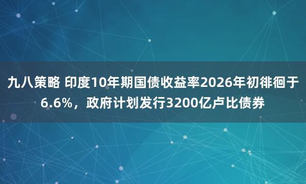 九八策略 印度10年期国债收益率2026年初徘徊于6.6%，政府计划发行3200亿卢比债券
