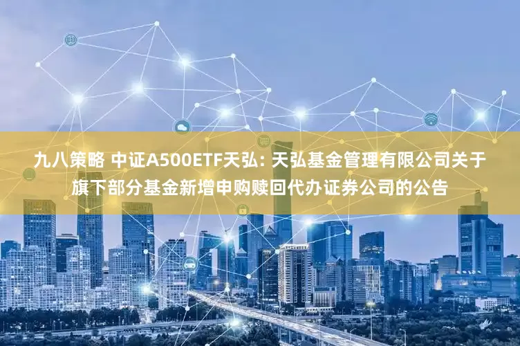 九八策略 中证A500ETF天弘: 天弘基金管理有限公司关于旗下部分基金新增申购赎回代办证券公司的公告